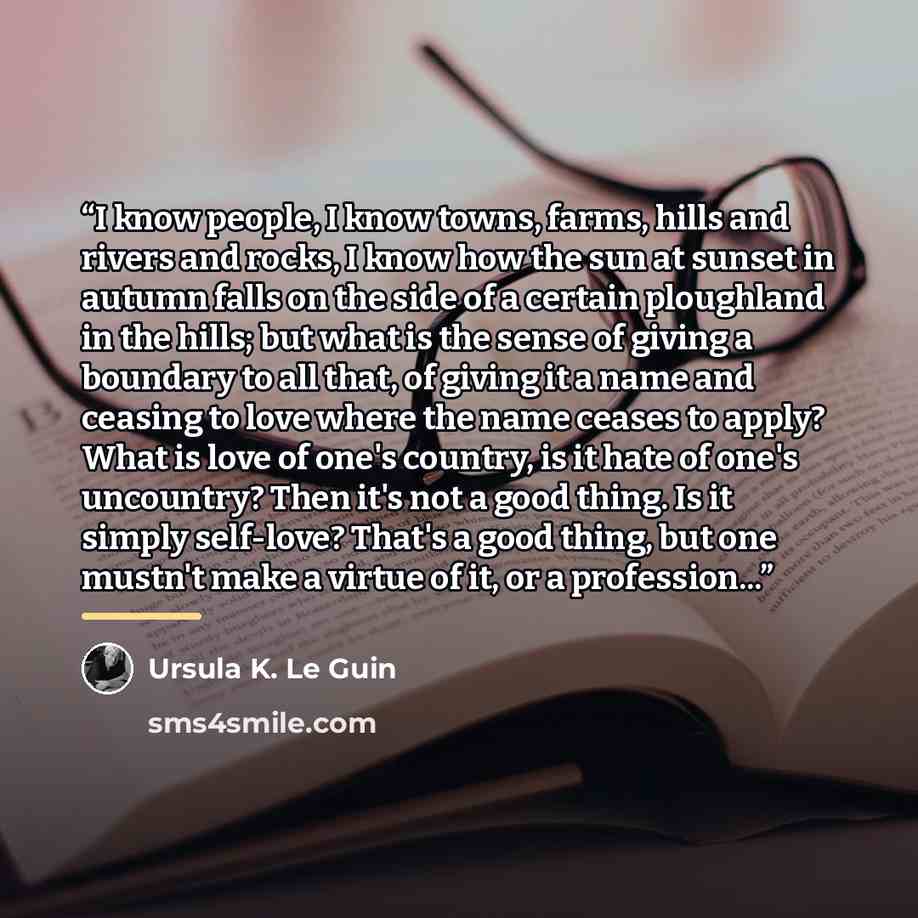 “I know people, I know towns, farms, hills and rivers and rocks, I know how the sun at sunset in autumn falls on the side of a certain ploughland in the hills; but what is the sense of giving a boundary to all that, of giving it a name and ceasing to love where the name ceases to apply? What is…” quote by Ursula K. Le Guin