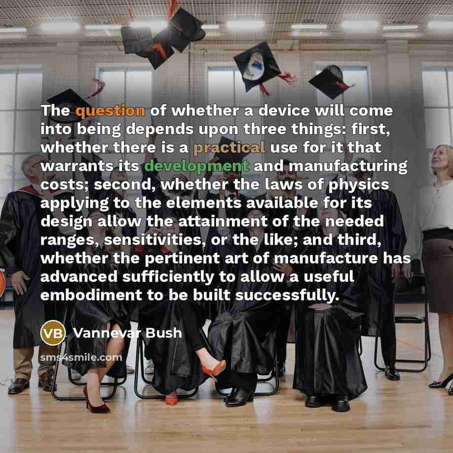 “The question of whether a device will come into being depends upon three things: first, whether there is a practical use for it that warrants its development and manufacturing costs; second, whether the laws of physics applying to the elements available for its design allow the attainment of the…” quote by Vannevar Bush