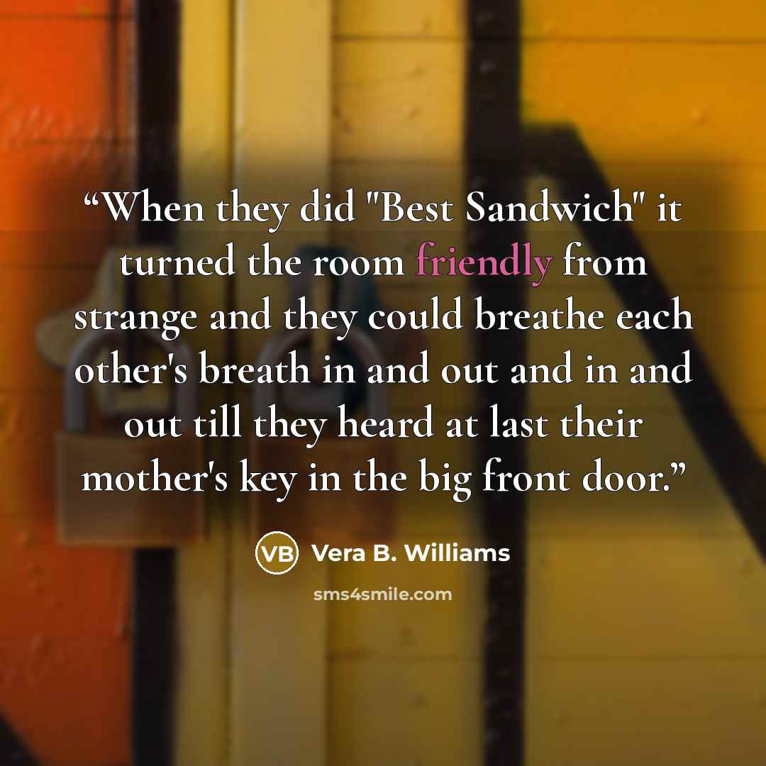 “When they did "Best Sandwich" it turned the room friendly from strange and they could breathe each other's breath in and out and in and out till they heard at last their mother's key in the big front door.” quote by Vera B. Williams