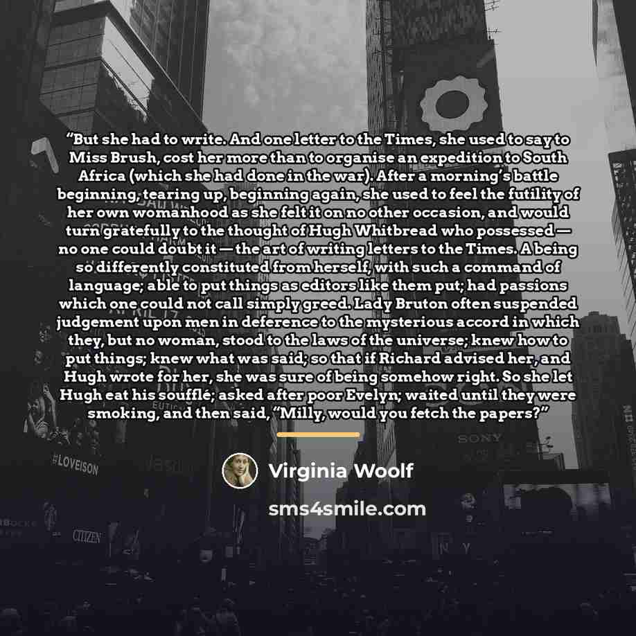 “But she had to write. And one letter to the Times, she used to say to Miss Brush, cost her more than to organise an expedition to South Africa (which she had done in the war). After a morning’s battle beginning, tearing up, beginning again, she used to feel the futility of her own womanhood as she…” quote by Virginia Woolf
