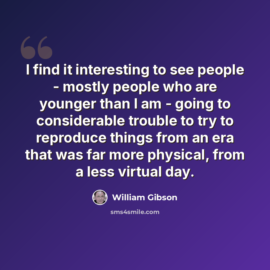 “I find it interesting to see people - mostly people who are younger than I am - going to considerable trouble to try to reproduce things from an era that was far more physical, from a less virtual day.” quote by William Gibson
