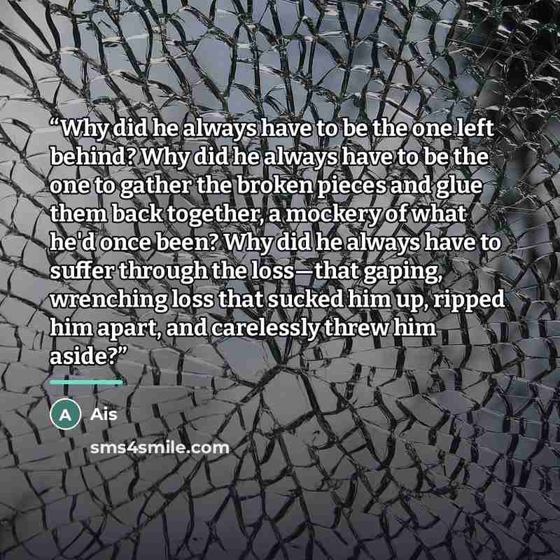“Why did he always have to be the one left behind? Why did he always have to be the one to gather the broken pieces and glue them back together, a mockery of what he'd once been? Why did he always have to suffer through the loss—that gaping, wrenching loss that sucked him up, ripped him apart, and…” quote by Ais