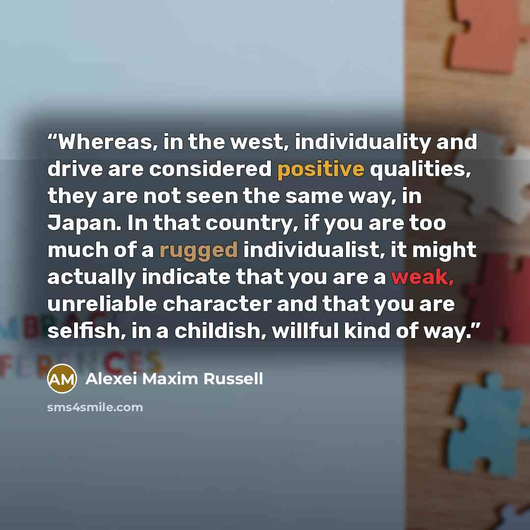 “Whereas, in the west, individuality and drive are considered positive qualities, they are not seen the same way, in Japan. In that country, if you are too much of a rugged individualist, it might actually indicate that you are a weak, unreliable character and that you are selfish, in a childish…” quote by Alexei Maxim Russell