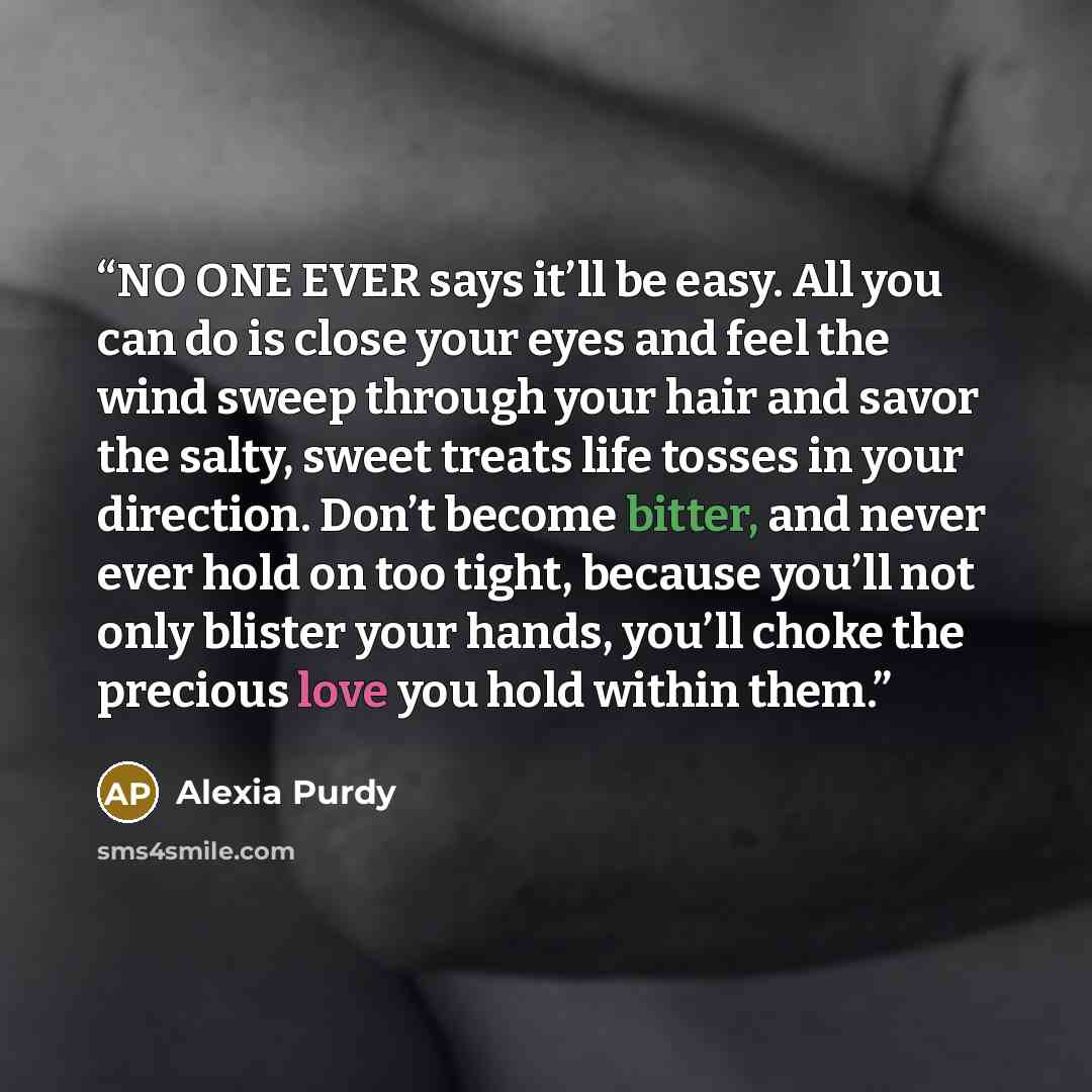 “NO ONE EVER says it’ll be easy. All you can do is close your eyes and feel the wind sweep through your hair and savor the salty, sweet treats life tosses in your direction. Don’t become bitter, and never ever hold on too tight, because you’ll not only blister your hands, you’ll choke the precious…” quote by Alexia Purdy