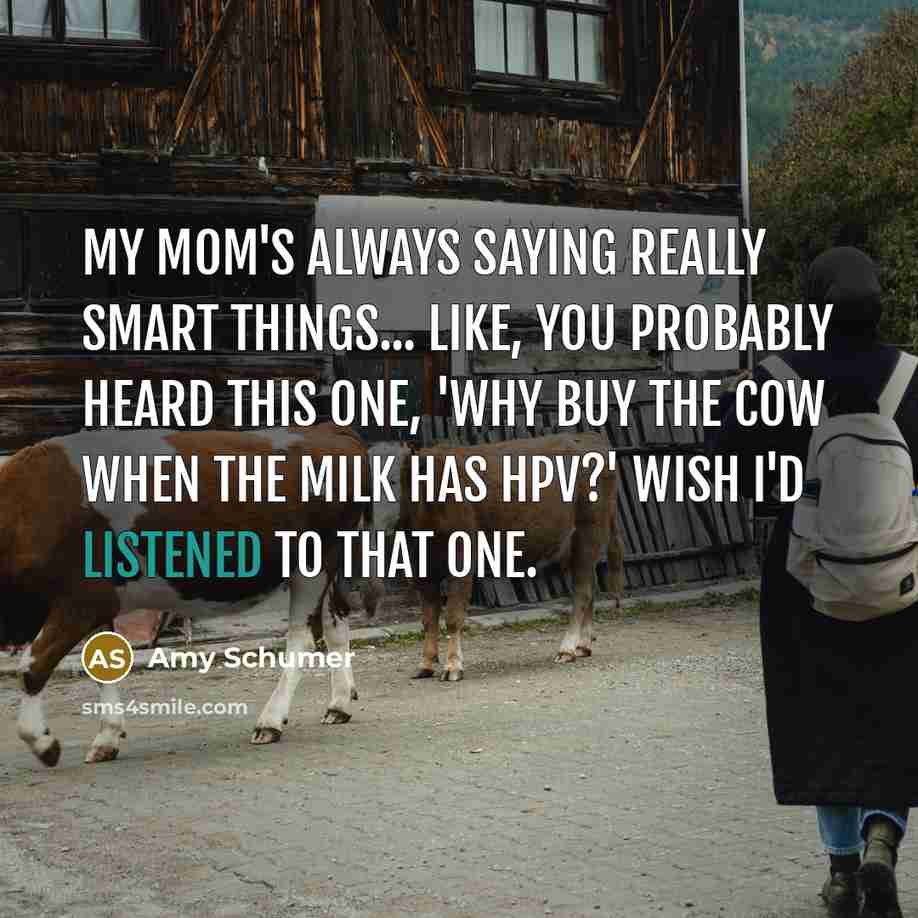 “My mom's always saying really smart things... like, you probably heard this one, 'Why buy the cow when the milk has HPV?' Wish I'd listened to that one.” quote by Amy Schumer