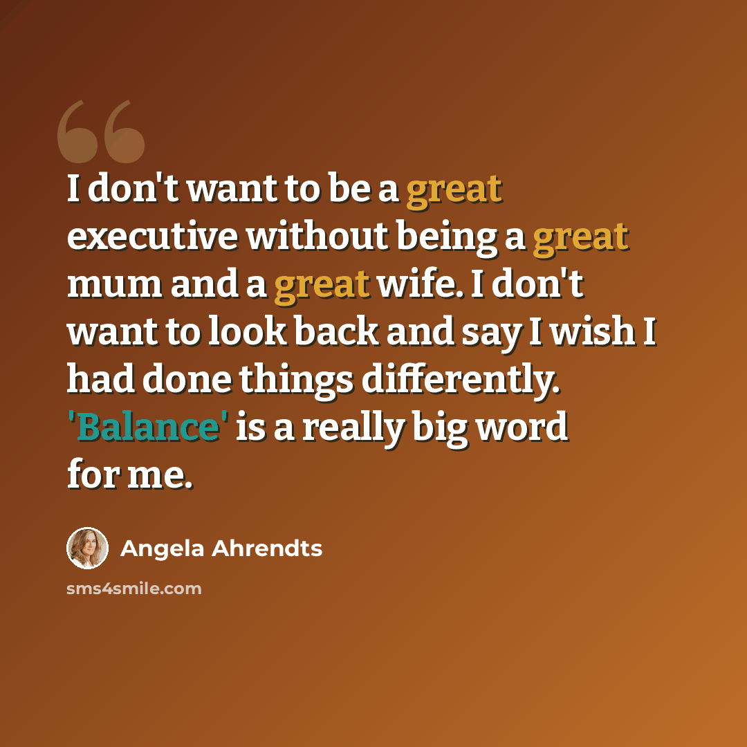 “I don't want to be a great executive without being a great mum and a great wife. I don't want to look back and say I wish I had done things differently. 'Balance' is a really big word for me.” quote by Angela Ahrendts