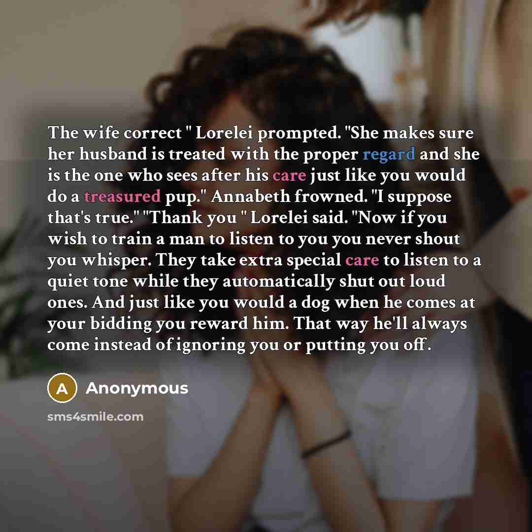 “The wife correct " Lorelei prompted. "She makes sure her husband is treated with the proper regard and she is the one who sees after his care just like you would do a treasured pup." Annabeth frowned. "I suppose that's true." "Thank you " Lorelei said. "Now if you wish to train a man to listen to…” quote by Anonymous
