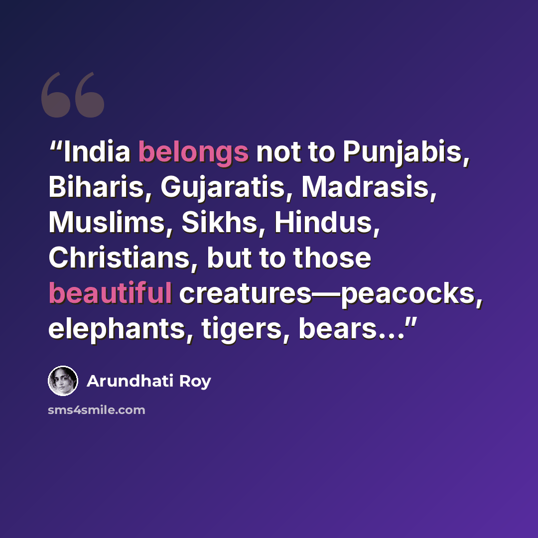 “India belongs not to Punjabis, Biharis, Gujaratis, Madrasis, Muslims, Sikhs, Hindus, Christians, but to those beautiful creatures—peacocks, elephants, tigers, bears…” quote by Arundhati Roy
