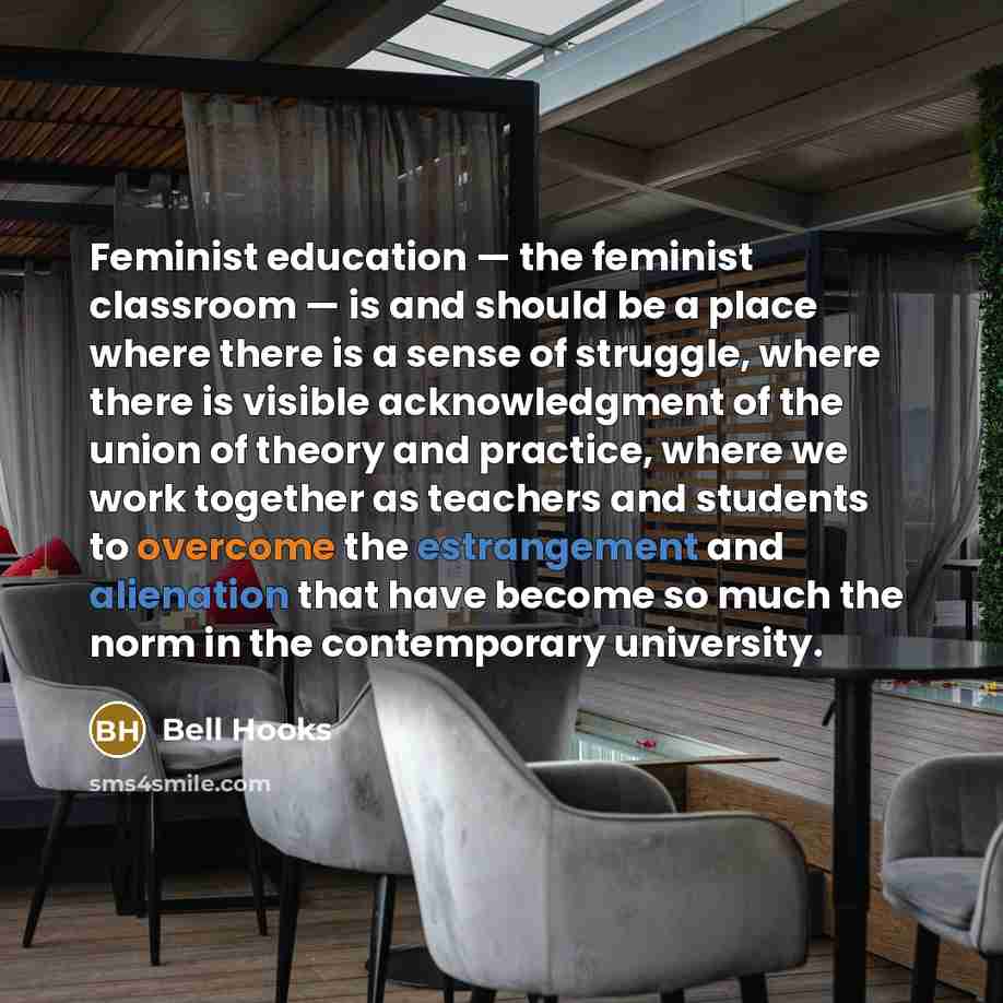 “Feminist education — the feminist classroom — is and should be a place where there is a sense of struggle, where there is visible acknowledgment of the union of theory and practice, where we work together as teachers and students to overcome the estrangement and alienation that have become so much…” quote by Bell Hooks