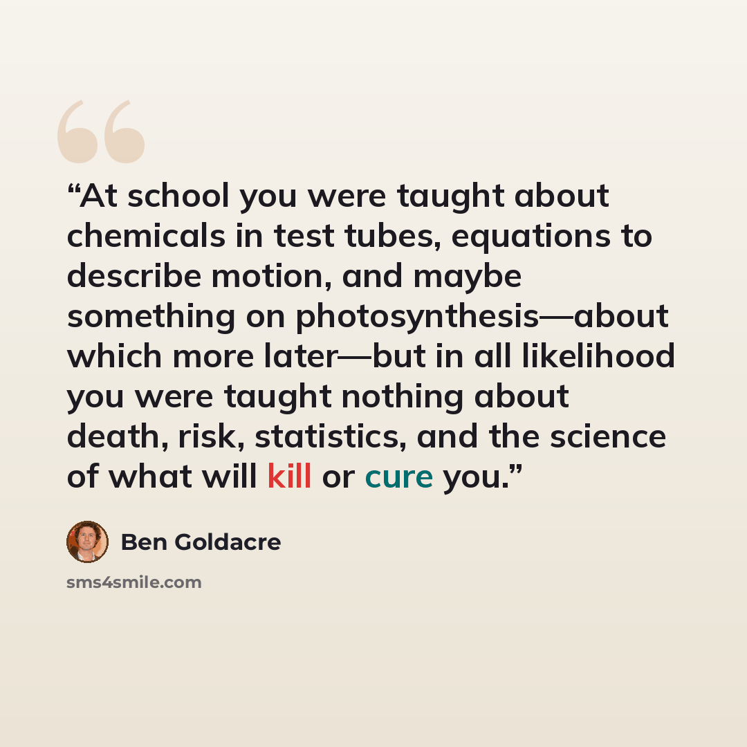 “At school you were taught about chemicals in test tubes, equations to describe motion, and maybe something on photosynthesis—about which more later—but in all likelihood you were taught nothing about death, risk, statistics, and the science of what will kill or cure you.” quote by Ben Goldacre