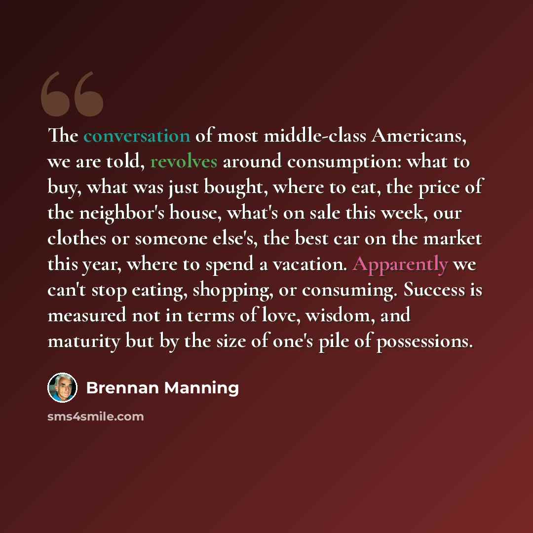 “The conversation of most middle-class Americans, we are told, revolves around consumption: what to buy, what was just bought, where to eat, the price of the neighbor's house, what's on sale this week, our clothes or someone else's, the best car on the market this year, where to spend a vacation…” quote by Brennan Manning