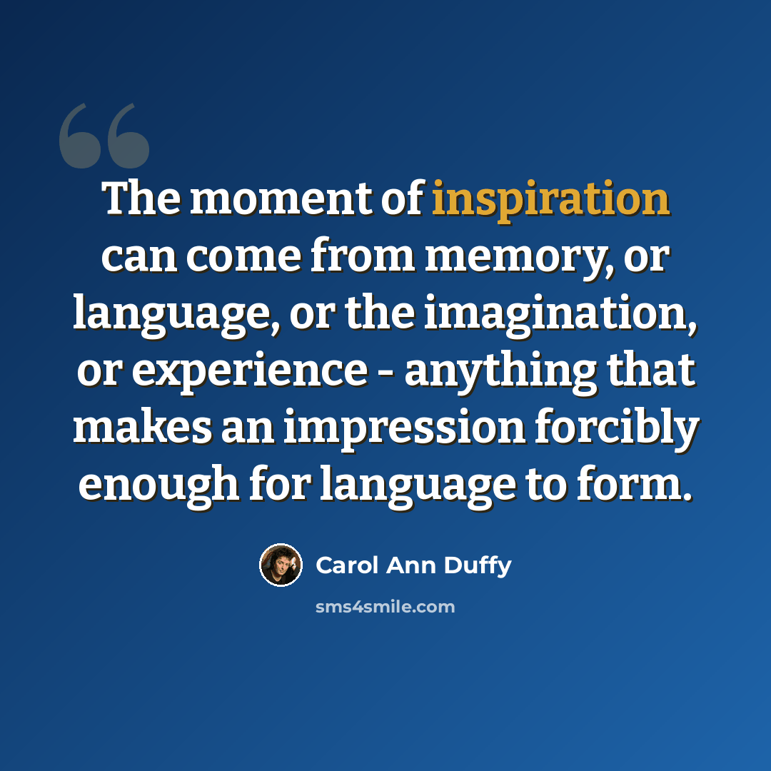 “The moment of inspiration can come from memory, or language, or the imagination, or experience - anything that makes an impression forcibly enough for language to form.” quote by Carol Ann Duffy