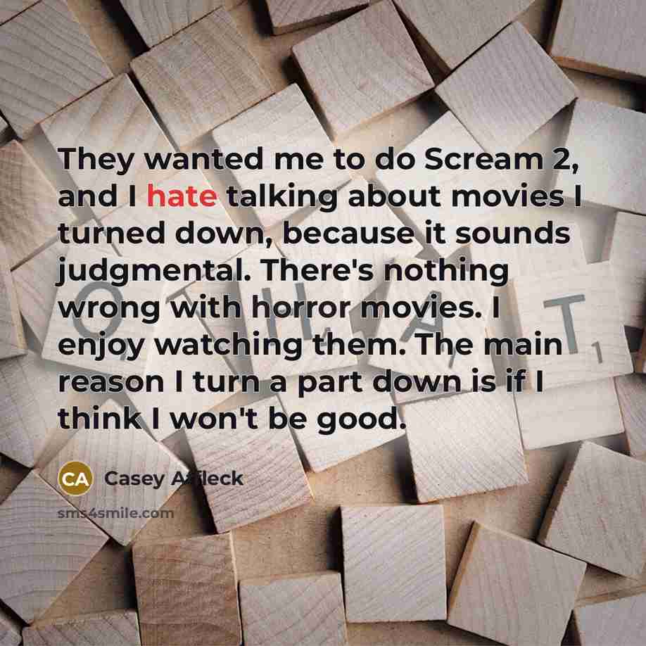 “They wanted me to do Scream 2, and I hate talking about movies I turned down, because it sounds judgmental. There's nothing wrong with horror movies. I enjoy watching them. The main reason I turn a part down is if I think I won't be good.” quote by Casey Affleck