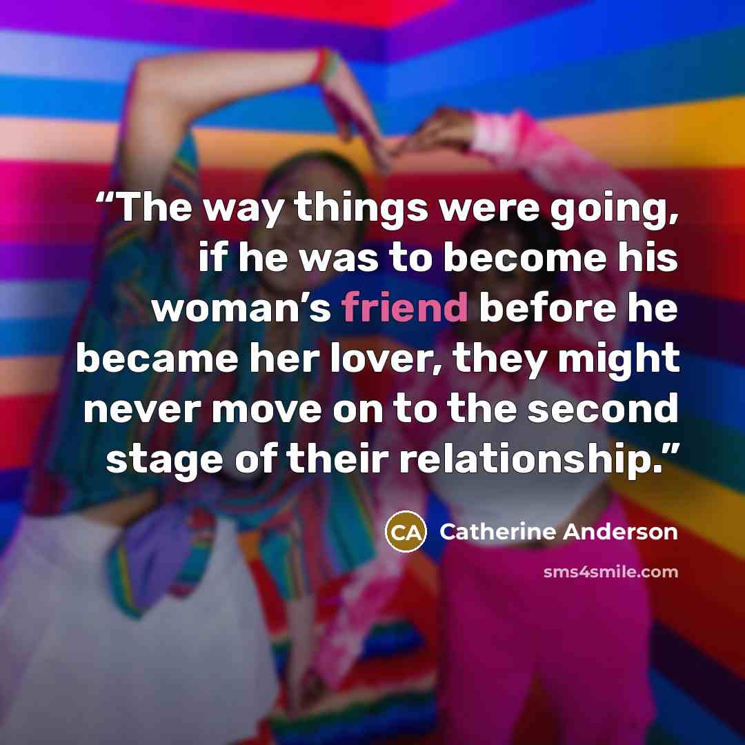 “The way things were going, if he was to become his woman’s friend before he became her lover, they might never move on to the second stage of their relationship.” quote by Catherine Anderson