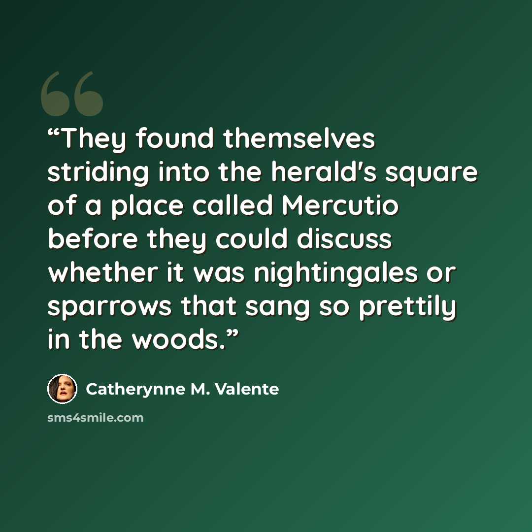 “They found themselves striding into the herald's square of a place called Mercutio before they could discuss whether it was nightingales or sparrows that sang so prettily in the woods.” quote by Catherynne M. Valente
