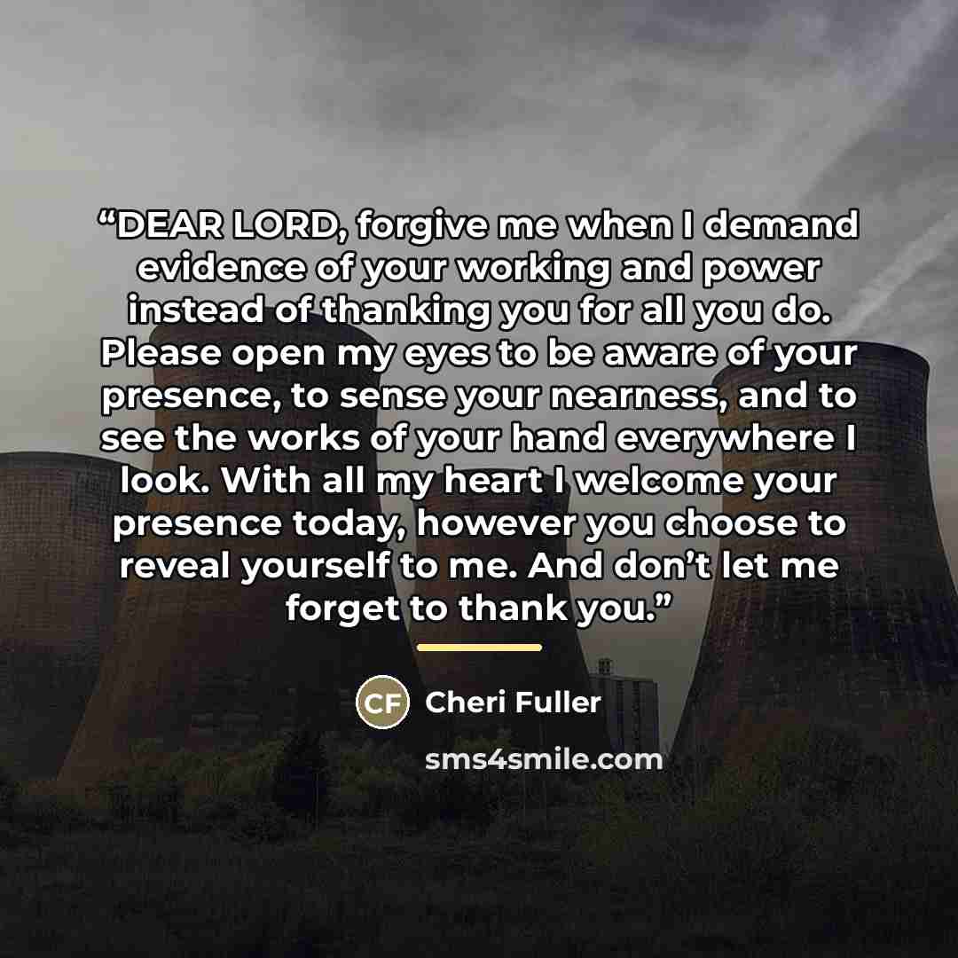 “DEAR LORD, forgive me when I demand evidence of your working and power instead of thanking you for all you do. Please open my eyes to be aware of your presence, to sense your nearness, and to see the works of your hand everywhere I look. With all my heart I welcome your presence today, however you…” quote by Cheri Fuller