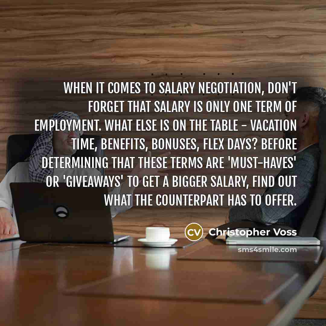 “When it comes to salary negotiation, don't forget that salary is only one term of employment. What else is on the table - vacation time, benefits, bonuses, flex days? Before determining that these terms are 'must-haves' or 'giveaways' to get a bigger salary, find out what the counterpart has to…” quote by Christopher Voss