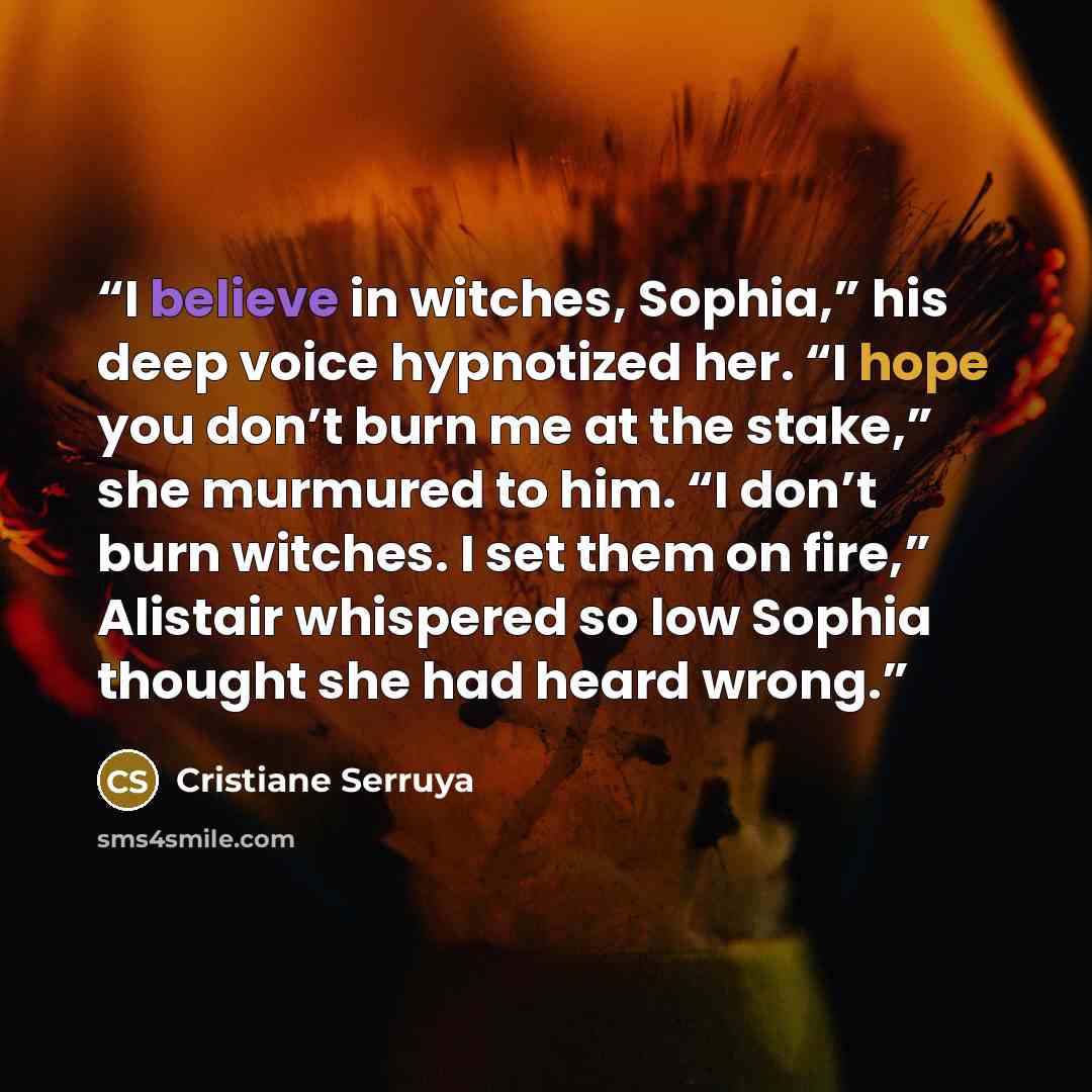 “I believe in witches, Sophia,” his deep voice hypnotized her. “I hope you don’t burn me at the stake,” she murmured to him. “I don’t burn witches. I set them on fire,” Alistair whispered so low Sophia thought she had heard wrong.” quote by Cristiane Serruya