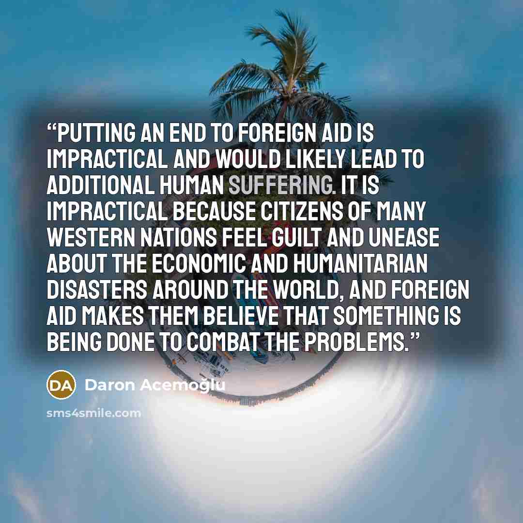 “Putting an end to foreign aid is impractical and would likely lead to additional human suffering. It is impractical because citizens of many Western nations feel guilt and unease about the economic and humanitarian disasters around the world, and foreign aid makes them believe that something is…” quote by Daron Acemoğlu