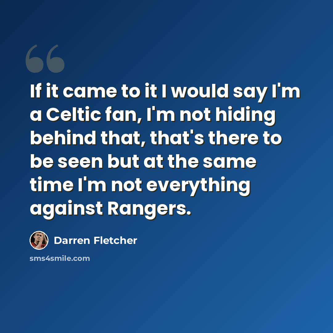 “If it came to it I would say I'm a Celtic fan, I'm not hiding behind that, that's there to be seen but at the same time I'm not everything against Rangers.” quote by Darren Fletcher