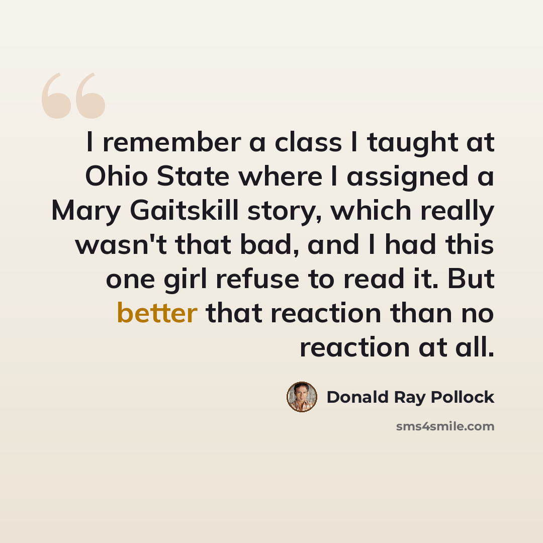 “I remember a class I taught at Ohio State where I assigned a Mary Gaitskill story, which really wasn't that bad, and I had this one girl refuse to read it. But better that reaction than no reaction at all.” quote by Donald Ray Pollock
