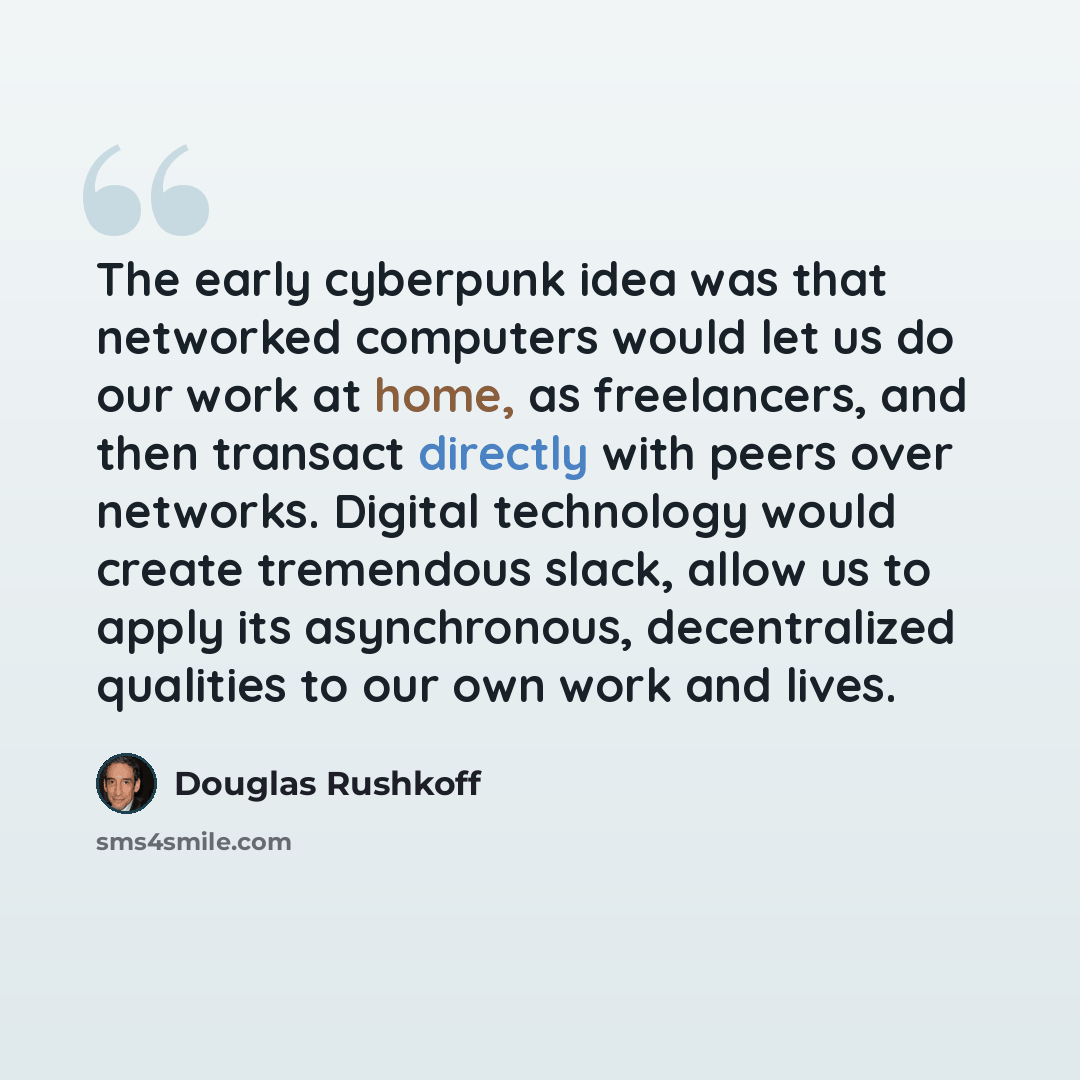 “The early cyberpunk idea was that networked computers would let us do our work at home, as freelancers, and then transact directly with peers over networks. Digital technology would create tremendous slack, allow us to apply its asynchronous, decentralized qualities to our own work and lives.” quote by Douglas Rushkoff