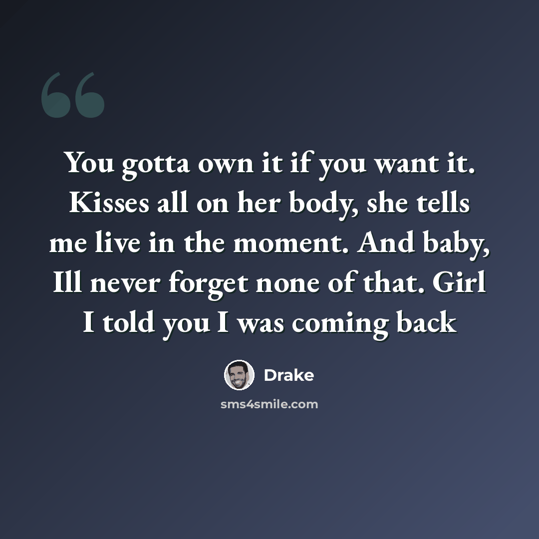 “You gotta own it if you want it. Kisses all on her body, she tells me live in the moment. And baby, Ill never forget none of that. Girl I told you I was coming back” quote by Drake