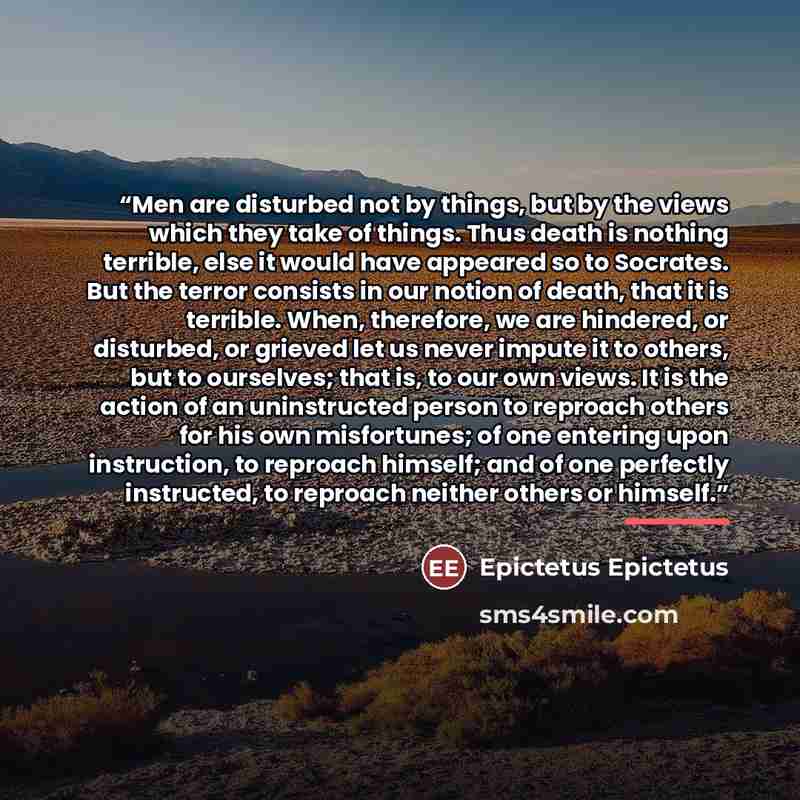 “Men are disturbed not by things, but by the views which they take of things. Thus death is nothing terrible, else it would have appeared so to Socrates. But the terror consists in our notion of death, that it is terrible. When, therefore, we are hindered, or disturbed, or grieved let us never…” quote by Epictetus Epictetus