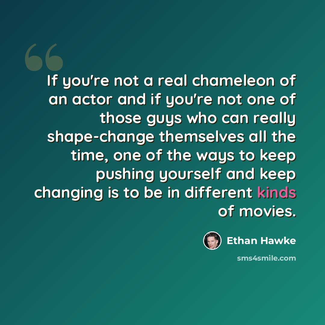 “If you're not a real chameleon of an actor and if you're not one of those guys who can really shape-change themselves all the time, one of the ways to keep pushing yourself and keep changing is to be in different kinds of movies.” quote by Ethan Hawke