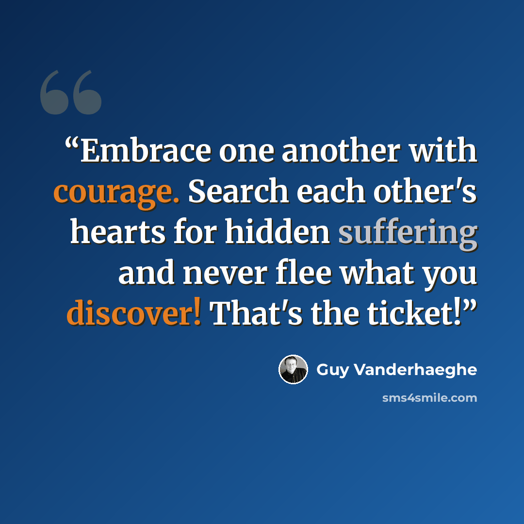 “Embrace one another with courage. Search each other's hearts for hidden suffering and never flee what you discover! That's the ticket!” quote by Guy Vanderhaeghe