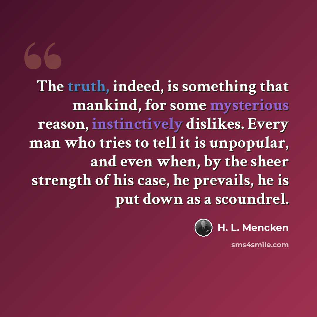 “The truth, indeed, is something that mankind, for some mysterious reason, instinctively dislikes. Every man who tries to tell it is unpopular, and even when, by the sheer strength of his case, he prevails, he is put down as a scoundrel.” quote by H. L. Mencken