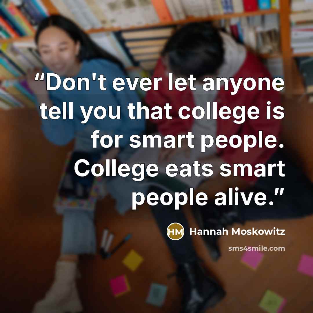 “Don't ever let anyone tell you that college is for smart people. College eats smart people alive.” quote by Hannah Moskowitz