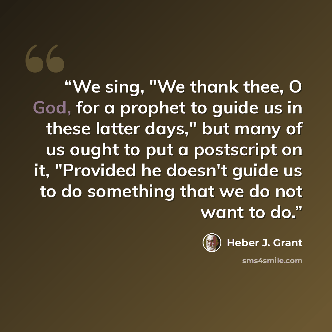 “We sing, "We thank thee, O God, for a prophet to guide us in these latter days," but many of us ought to put a postscript on it, "Provided he doesn't guide us to do something that we do not want to do.” quote by Heber J. Grant