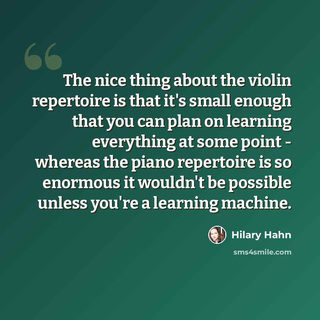“The nice thing about the violin repertoire is that it's small enough that you can plan on learning everything at some point - whereas the piano repertoire is so enormous it wouldn't be possible unless you're a learning machine.” quote by Hilary Hahn