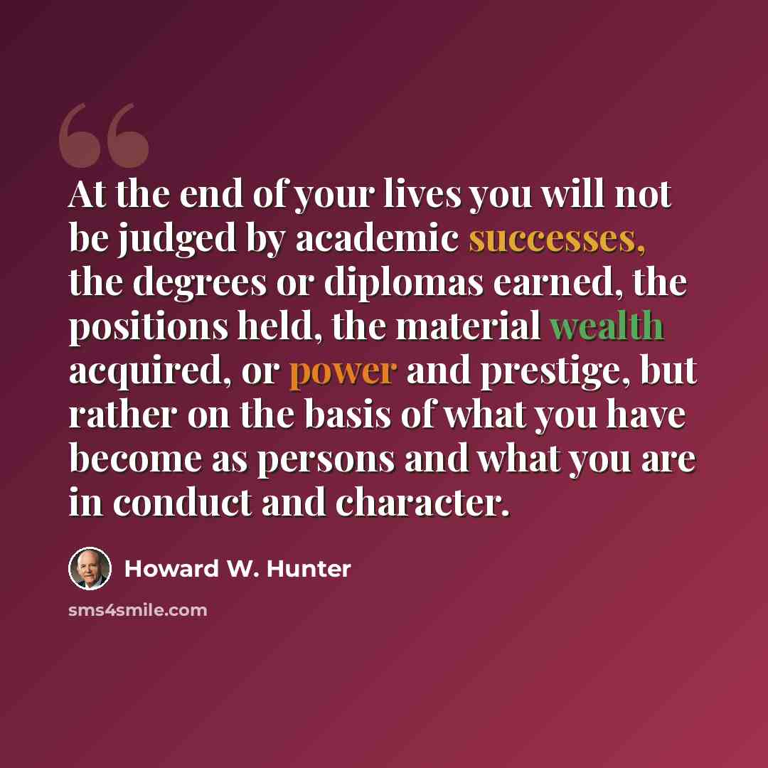 “At the end of your lives you will not be judged by academic successes, the degrees or diplomas earned, the positions held, the material wealth acquired, or power and prestige, but rather on the basis of what you have become as persons and what you are in conduct and character.” quote by Howard W. Hunter