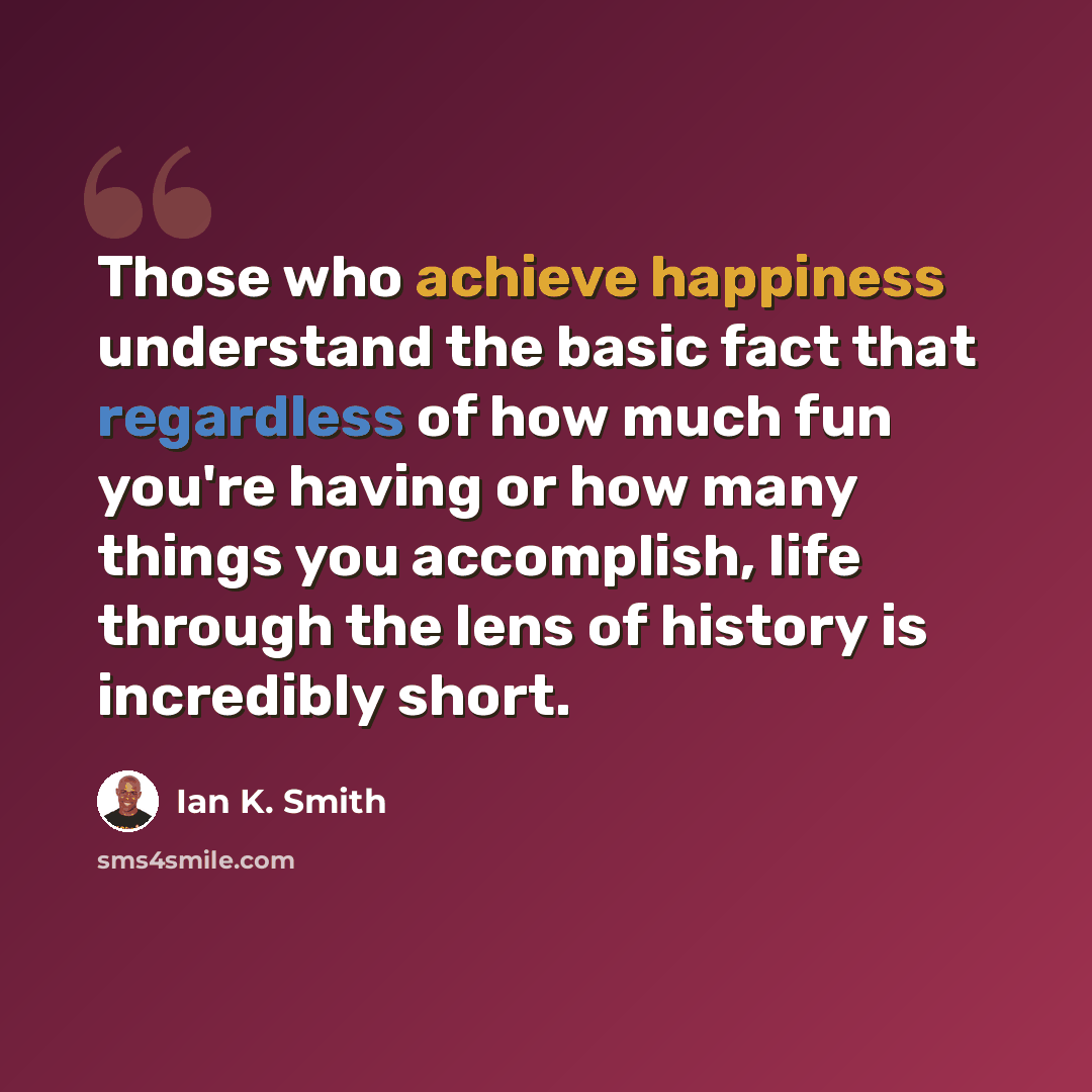 “Those who achieve happiness understand the basic fact that regardless of how much fun you're having or how many things you accomplish, life through the lens of history is incredibly short.” quote by Ian K. Smith