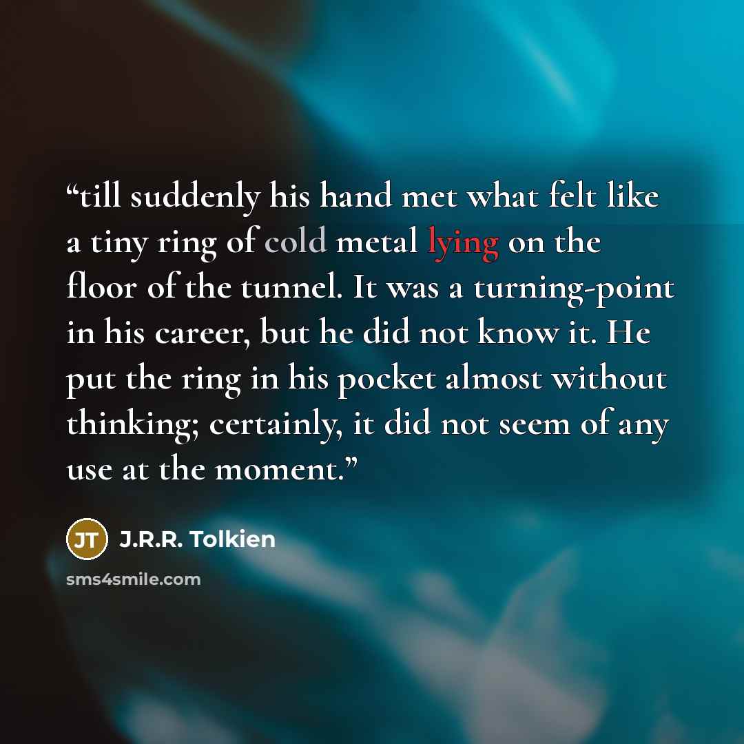 “till suddenly his hand met what felt like a tiny ring of cold metal lying on the floor of the tunnel. It was a turning-point in his career, but he did not know it. He put the ring in his pocket almost without thinking; certainly, it did not seem of any use at the moment.” quote by J.R.R. Tolkien