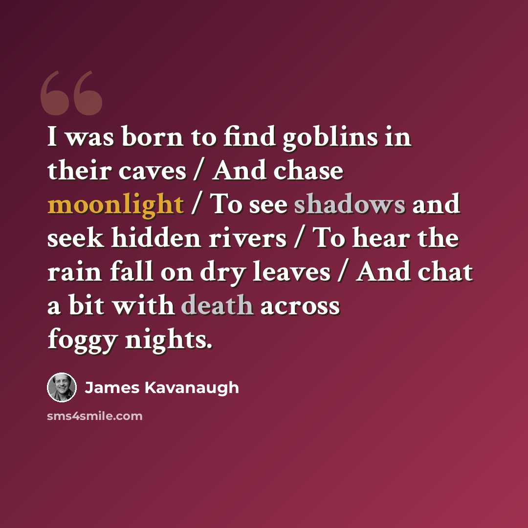 “I was born to find goblins in their caves / And chase moonlight / To see shadows and seek hidden rivers / To hear the rain fall on dry leaves / And chat a bit with death across foggy nights.” quote by James Kavanaugh