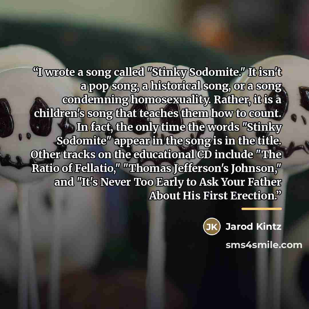 “I wrote a song called "Stinky Sodomite." It isn't a pop song, a historical song, or a song condemning homosexuality. Rather, it is a children's song that teaches them how to count. In fact, the only time the words "Stinky Sodomite" appear in the song is in the title. Other tracks on the…” quote by Jarod Kintz