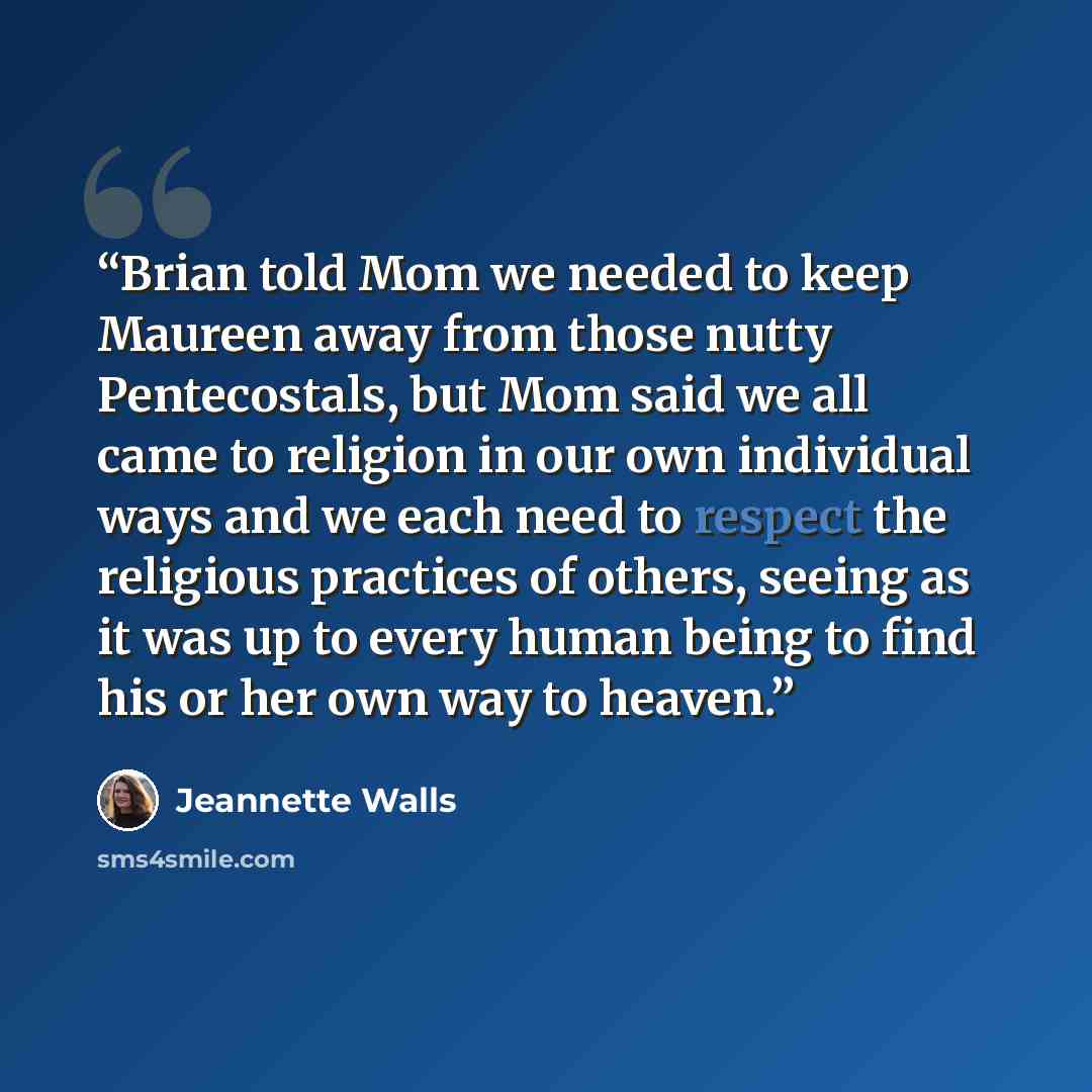 “Brian told Mom we needed to keep Maureen away from those nutty Pentecostals, but Mom said we all came to religion in our own individual ways and we each need to respect the religious practices of others, seeing as it was up to every human being to find his or her own way to heaven.” quote by Jeannette Walls
