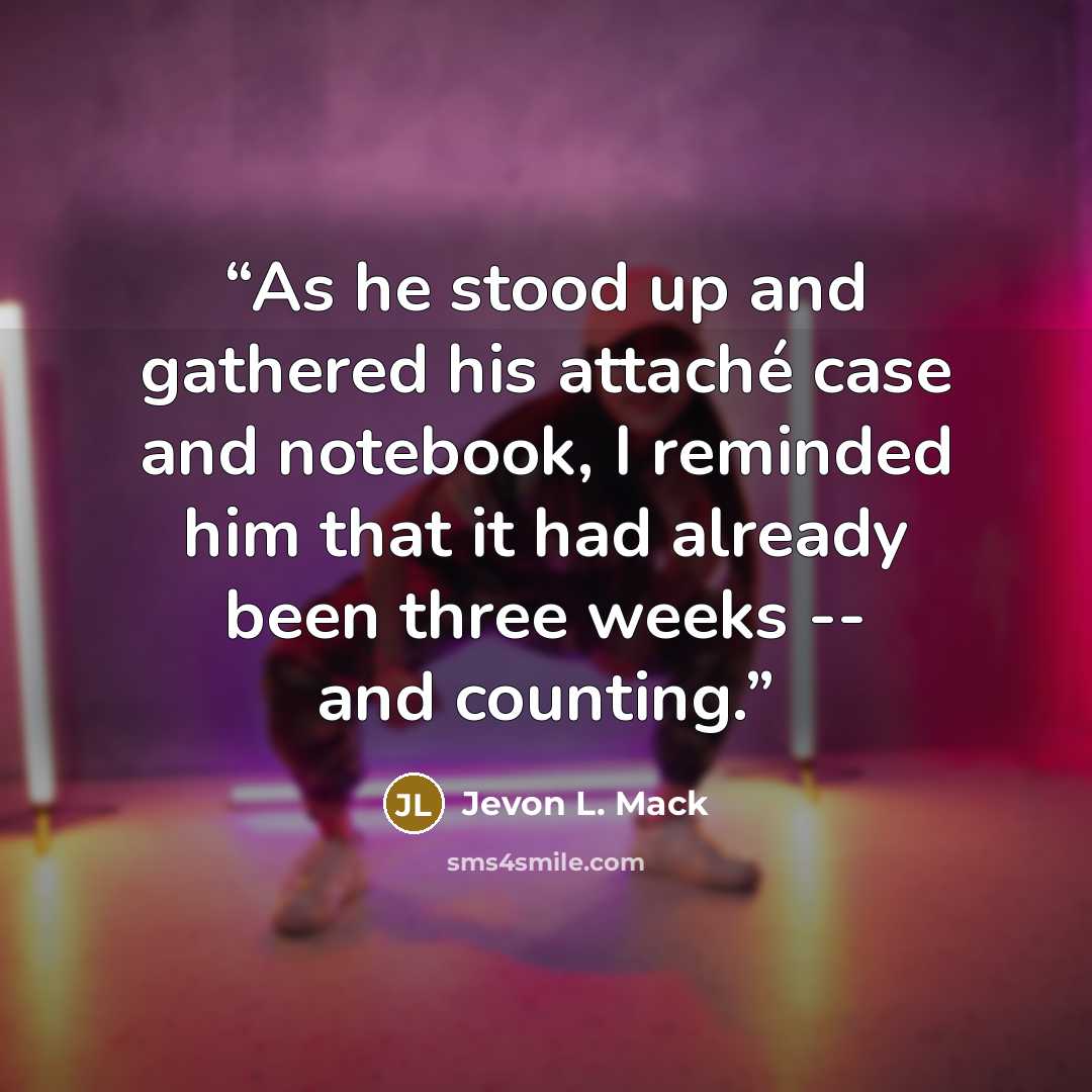 “As he stood up and gathered his attaché case and notebook, I reminded him that it had already been three weeks -- and counting.” quote by Jevon L. Mack