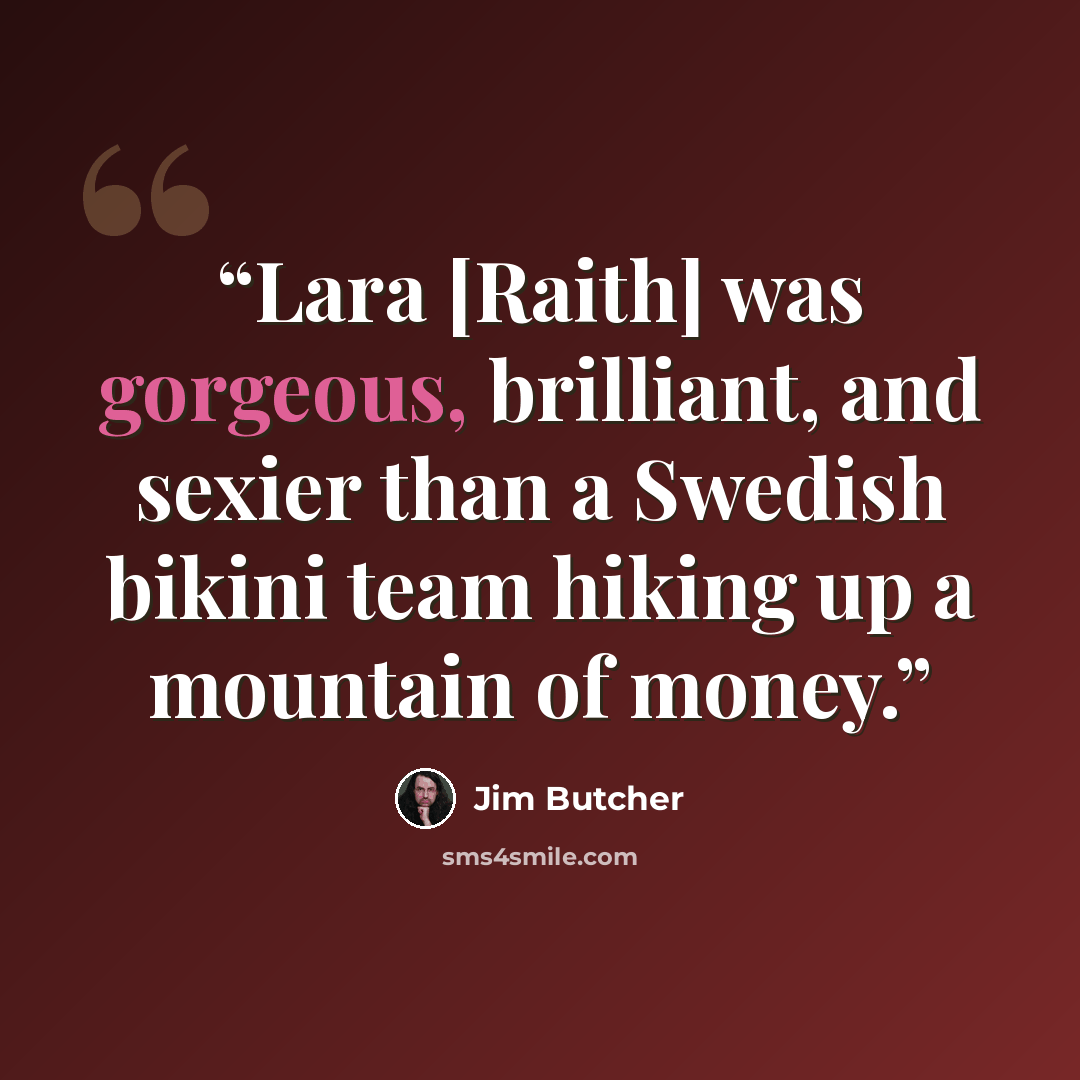 “Lara [Raith] was gorgeous, brilliant, and sexier than a Swedish bikini team hiking up a mountain of money.” quote by Jim Butcher
