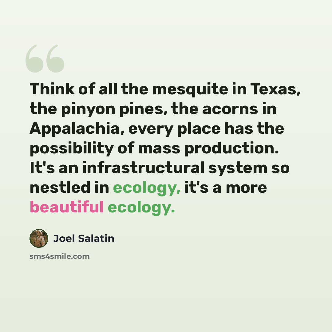“Think of all the mesquite in Texas, the pinyon pines, the acorns in Appalachia, every place has the possibility of mass production. It's an infrastructural system so nestled in ecology, it's a more beautiful ecology.” quote by Joel Salatin