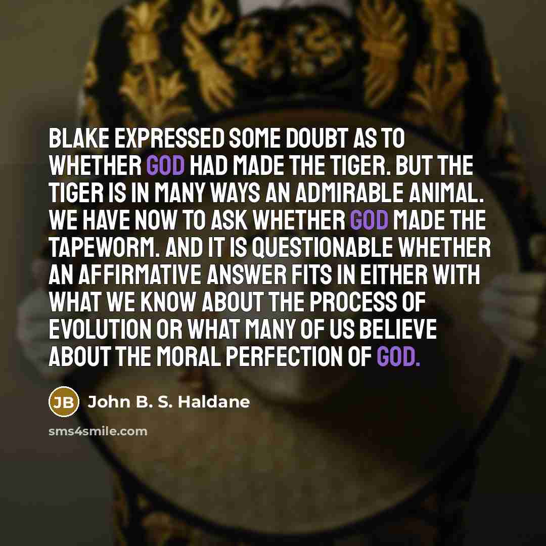 “Blake expressed some doubt as to whether God had made the tiger. But the tiger is in many ways an admirable animal. We have now to ask whether God made the tapeworm. And it is questionable whether an affirmative answer fits in either with what we know about the process of evolution or what many of…” quote by John B. S. Haldane