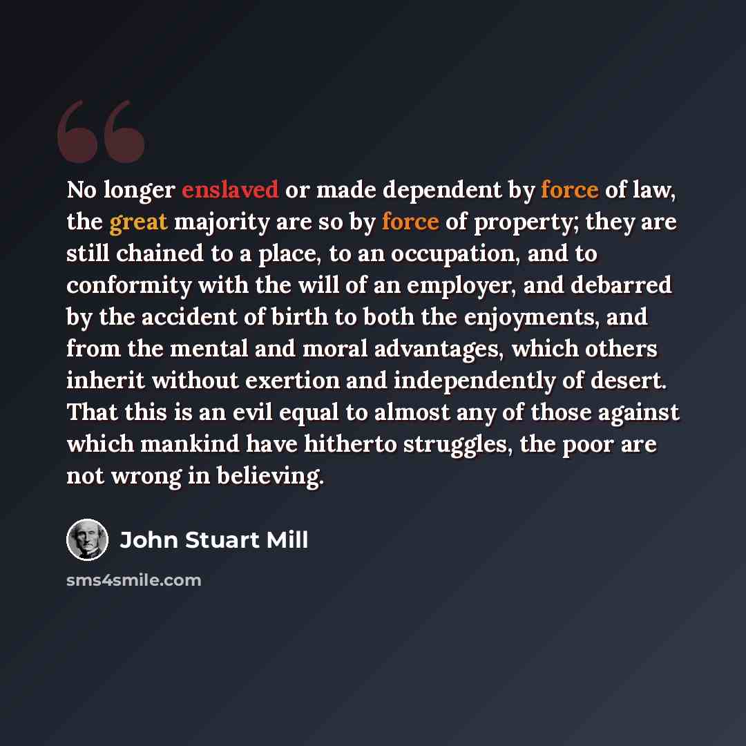 “No longer enslaved or made dependent by force of law, the great majority are so by force of property; they are still chained to a place, to an occupation, and to conformity with the will of an employer, and debarred by the accident of birth to both the enjoyments, and from the mental and moral…” quote by John Stuart Mill