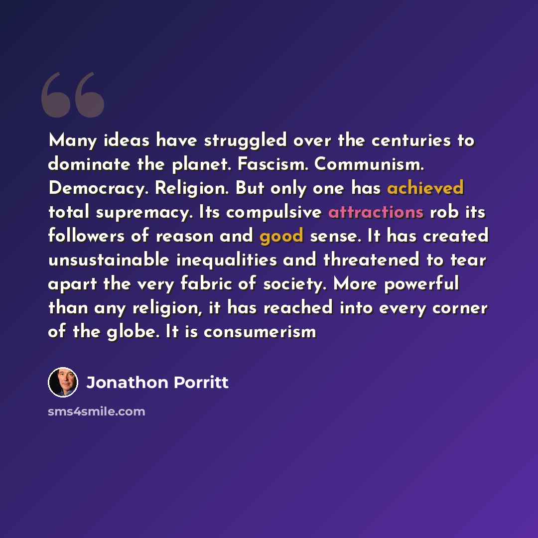 “Many ideas have struggled over the centuries to dominate the planet. Fascism. Communism. Democracy. Religion. But only one has achieved total supremacy. Its compulsive attractions rob its followers of reason and good sense. It has created unsustainable inequalities and threatened to tear apart the…” quote by Jonathon Porritt
