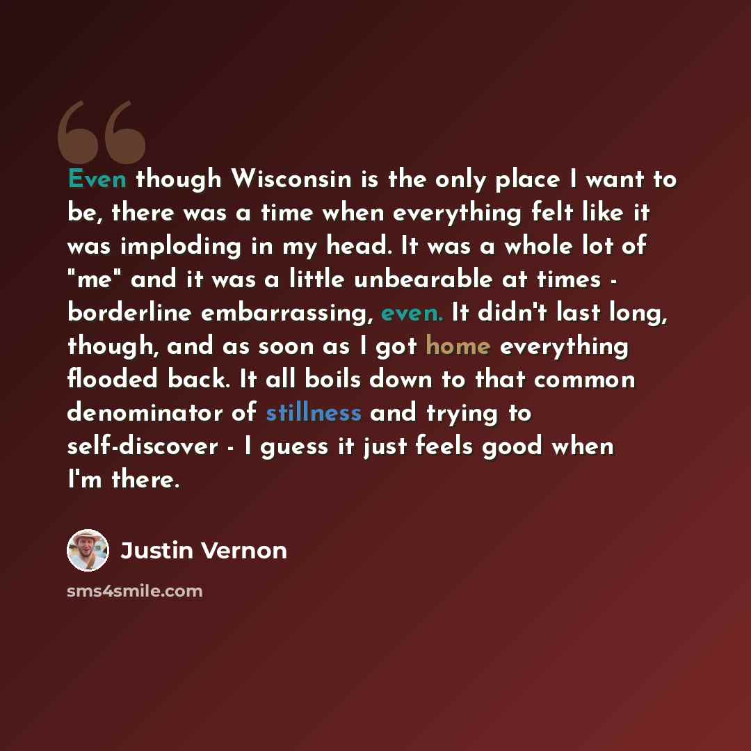 “Even though Wisconsin is the only place I want to be, there was a time when everything felt like it was imploding in my head. It was a whole lot of "me" and it was a little unbearable at times - borderline embarrassing, even. It didn't last long, though, and as soon as I got home everything…” quote by Justin Vernon