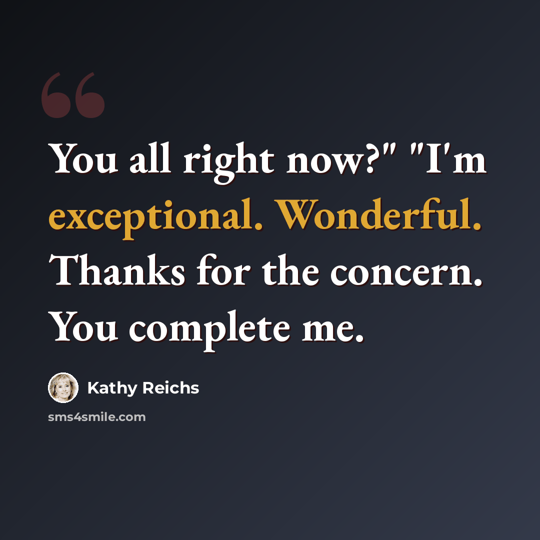 “You all right now?" "I'm exceptional. Wonderful. Thanks for the concern. You complete me.” quote by Kathy Reichs