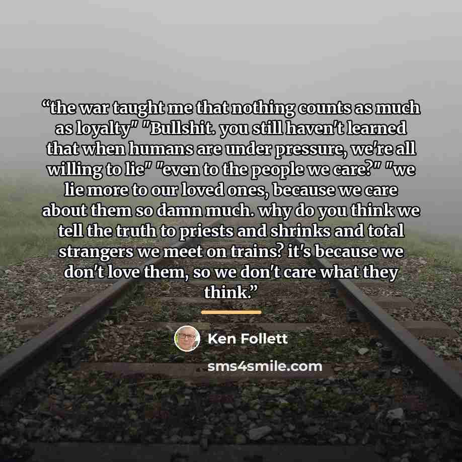 “the war taught me that nothing counts as much as loyalty" "Bullshit. you still haven't learned that when humans are under pressure, we're all willing to lie" "even to the people we care?" "we lie more to our loved ones, because we care about them so damn much. why do you think we tell the truth to…” quote by Ken Follett