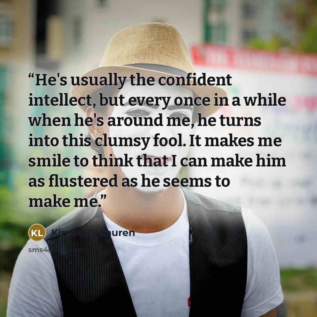 “He's usually the confident intellect, but every once in a while when he's around me, he turns into this clumsy fool. It makes me smile to think that I can make him as flustered as he seems to make me.” quote by Kimberly Lauren